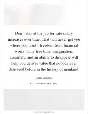 Don’t stay at the job for safe salary increases over time. That will never get you where you want - freedom from financial worry. Only free time, imagination, creativity, and an ability to disappear will help you deliver value that nobody ever delivered before in the history of mankind Picture Quote #1