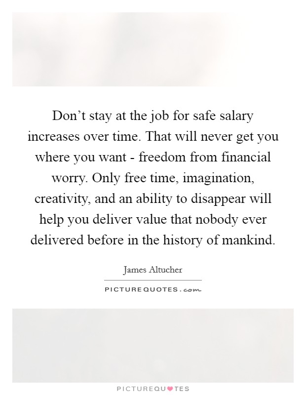 Don't stay at the job for safe salary increases over time. That will never get you where you want - freedom from financial worry. Only free time, imagination, creativity, and an ability to disappear will help you deliver value that nobody ever delivered before in the history of mankind. Picture Quote #1