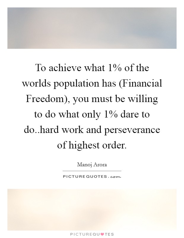 To achieve what 1% of the worlds population has (Financial Freedom), you must be willing to do what only 1% dare to do..hard work and perseverance of highest order. Picture Quote #1