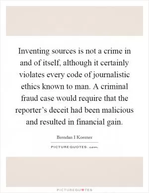 Inventing sources is not a crime in and of itself, although it certainly violates every code of journalistic ethics known to man. A criminal fraud case would require that the reporter’s deceit had been malicious and resulted in financial gain Picture Quote #1