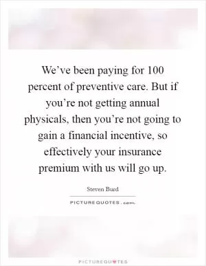 We’ve been paying for 100 percent of preventive care. But if you’re not getting annual physicals, then you’re not going to gain a financial incentive, so effectively your insurance premium with us will go up Picture Quote #1