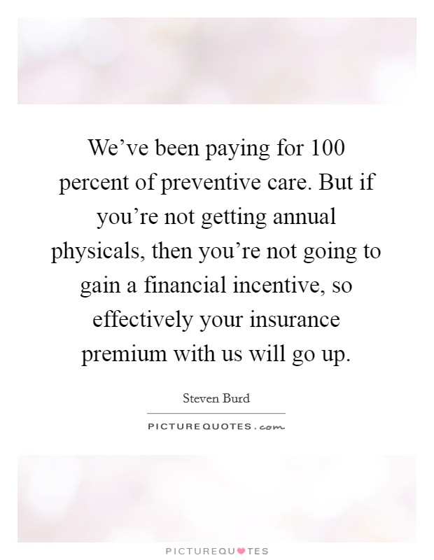 We've been paying for 100 percent of preventive care. But if you're not getting annual physicals, then you're not going to gain a financial incentive, so effectively your insurance premium with us will go up. Picture Quote #1