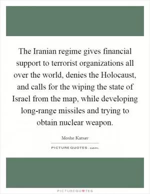 The Iranian regime gives financial support to terrorist organizations all over the world, denies the Holocaust, and calls for the wiping the state of Israel from the map, while developing long-range missiles and trying to obtain nuclear weapon Picture Quote #1