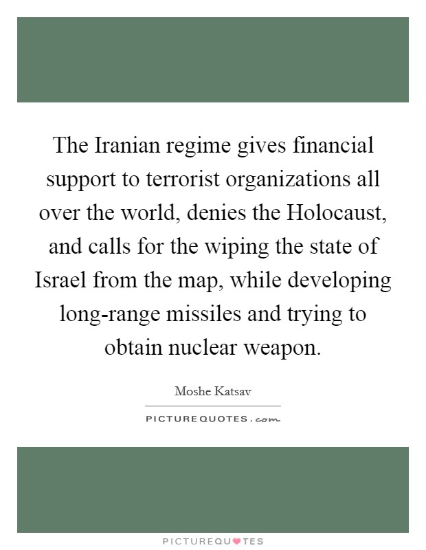 The Iranian regime gives financial support to terrorist organizations all over the world, denies the Holocaust, and calls for the wiping the state of Israel from the map, while developing long-range missiles and trying to obtain nuclear weapon. Picture Quote #1