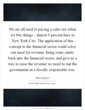 We are all used to paying a sales tax when we buy things - almost 9 percent here in New York City. The application of this concept to the financial sector could solve our need for revenue, bring some sanity back into the financial sector, and give us a way to raise the revenue we need to run the government in a fiscally responsible way Picture Quote #1