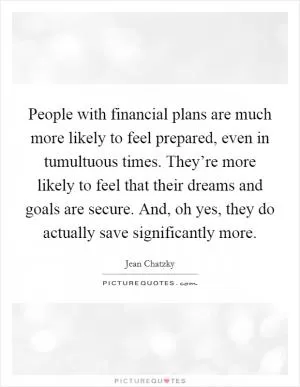 People with financial plans are much more likely to feel prepared, even in tumultuous times. They’re more likely to feel that their dreams and goals are secure. And, oh yes, they do actually save significantly more Picture Quote #1