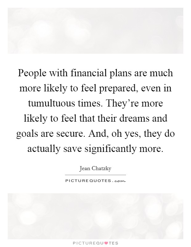 People with financial plans are much more likely to feel prepared, even in tumultuous times. They're more likely to feel that their dreams and goals are secure. And, oh yes, they do actually save significantly more. Picture Quote #1