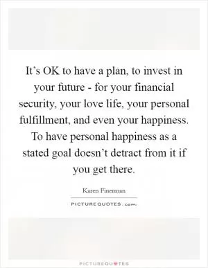 It’s OK to have a plan, to invest in your future - for your financial security, your love life, your personal fulfillment, and even your happiness. To have personal happiness as a stated goal doesn’t detract from it if you get there Picture Quote #1