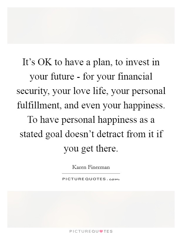 It's OK to have a plan, to invest in your future - for your financial security, your love life, your personal fulfillment, and even your happiness. To have personal happiness as a stated goal doesn't detract from it if you get there. Picture Quote #1