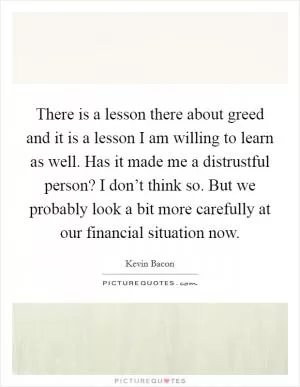 There is a lesson there about greed and it is a lesson I am willing to learn as well. Has it made me a distrustful person? I don’t think so. But we probably look a bit more carefully at our financial situation now Picture Quote #1