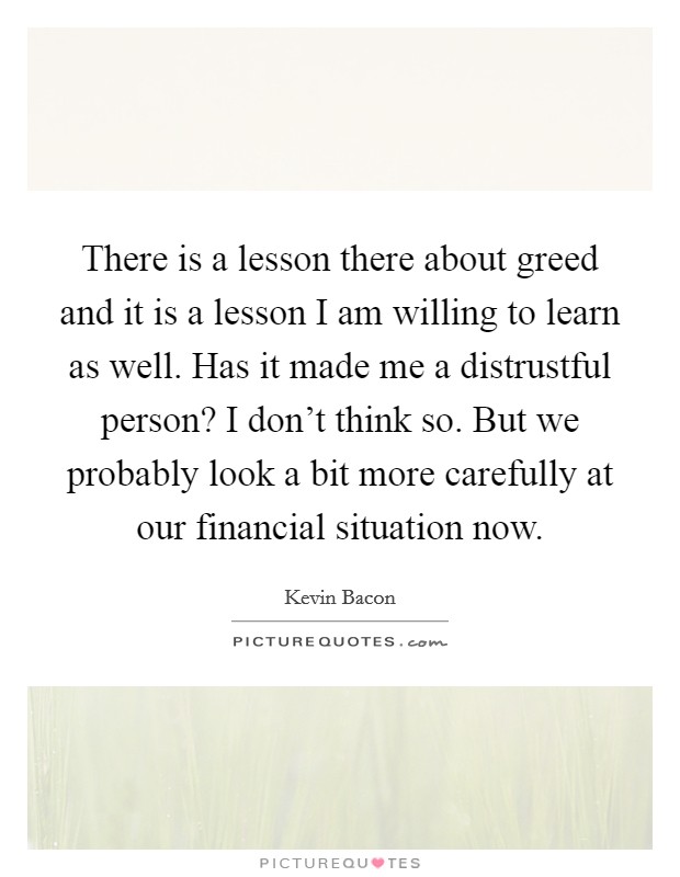 There is a lesson there about greed and it is a lesson I am willing to learn as well. Has it made me a distrustful person? I don't think so. But we probably look a bit more carefully at our financial situation now. Picture Quote #1