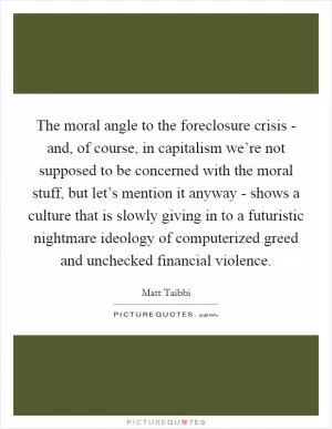 The moral angle to the foreclosure crisis - and, of course, in capitalism we’re not supposed to be concerned with the moral stuff, but let’s mention it anyway - shows a culture that is slowly giving in to a futuristic nightmare ideology of computerized greed and unchecked financial violence Picture Quote #1