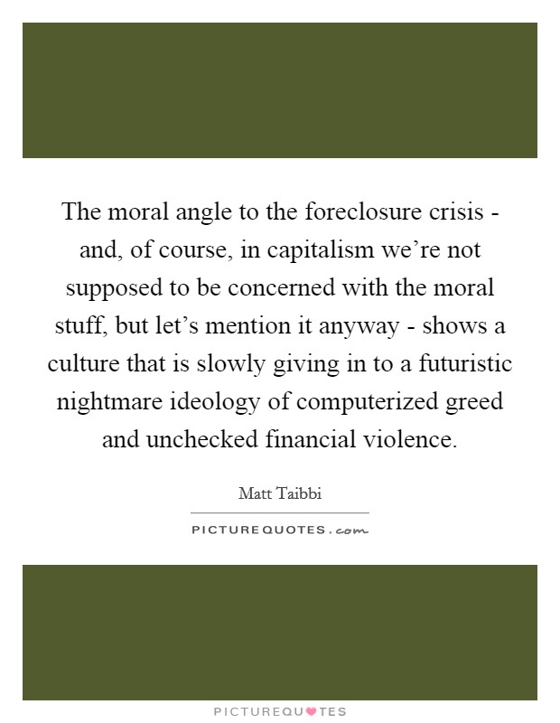 The moral angle to the foreclosure crisis - and, of course, in capitalism we're not supposed to be concerned with the moral stuff, but let's mention it anyway - shows a culture that is slowly giving in to a futuristic nightmare ideology of computerized greed and unchecked financial violence. Picture Quote #1