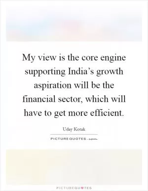 My view is the core engine supporting India’s growth aspiration will be the financial sector, which will have to get more efficient Picture Quote #1