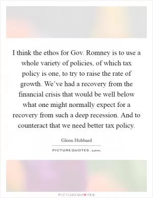 I think the ethos for Gov. Romney is to use a whole variety of policies, of which tax policy is one, to try to raise the rate of growth. We’ve had a recovery from the financial crisis that would be well below what one might normally expect for a recovery from such a deep recession. And to counteract that we need better tax policy Picture Quote #1