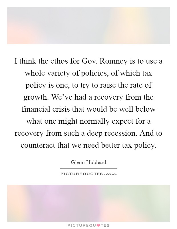 I think the ethos for Gov. Romney is to use a whole variety of policies, of which tax policy is one, to try to raise the rate of growth. We've had a recovery from the financial crisis that would be well below what one might normally expect for a recovery from such a deep recession. And to counteract that we need better tax policy. Picture Quote #1
