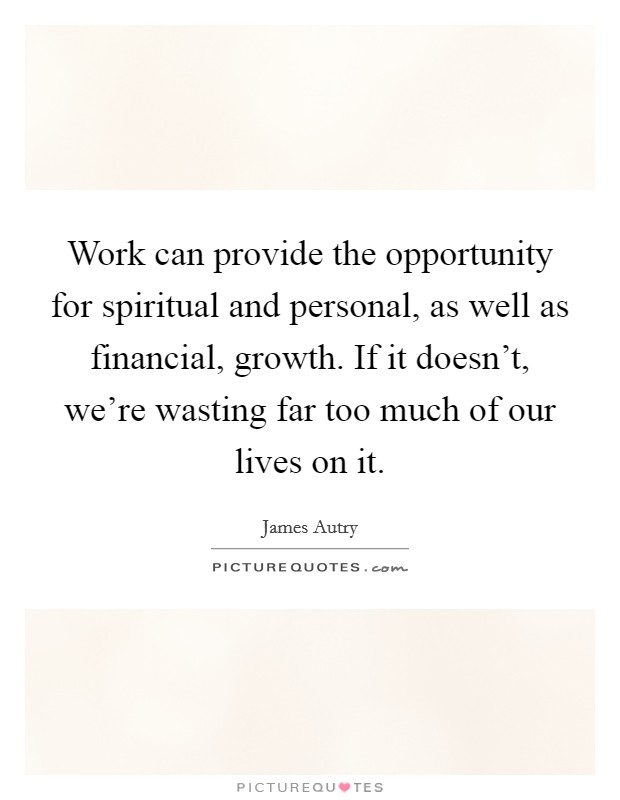 Work can provide the opportunity for spiritual and personal, as well as financial, growth. If it doesn't, we're wasting far too much of our lives on it. Picture Quote #1