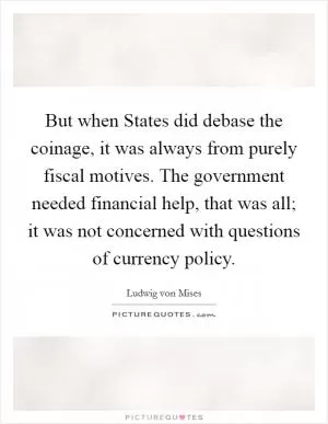 But when States did debase the coinage, it was always from purely fiscal motives. The government needed financial help, that was all; it was not concerned with questions of currency policy Picture Quote #1