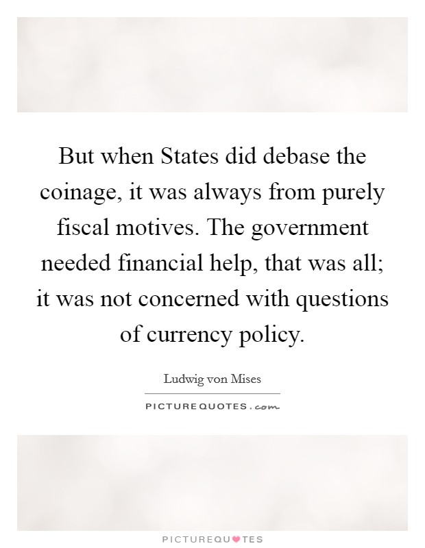 But when States did debase the coinage, it was always from purely fiscal motives. The government needed financial help, that was all; it was not concerned with questions of currency policy. Picture Quote #1