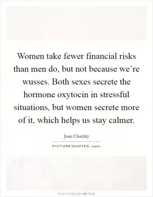 Women take fewer financial risks than men do, but not because we’re wusses. Both sexes secrete the hormone oxytocin in stressful situations, but women secrete more of it, which helps us stay calmer Picture Quote #1
