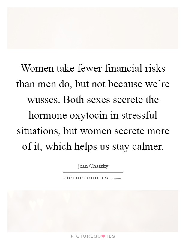 Women take fewer financial risks than men do, but not because we're wusses. Both sexes secrete the hormone oxytocin in stressful situations, but women secrete more of it, which helps us stay calmer. Picture Quote #1