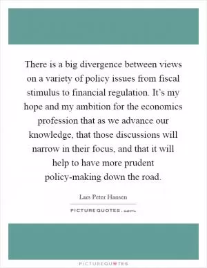 There is a big divergence between views on a variety of policy issues from fiscal stimulus to financial regulation. It’s my hope and my ambition for the economics profession that as we advance our knowledge, that those discussions will narrow in their focus, and that it will help to have more prudent policy-making down the road Picture Quote #1