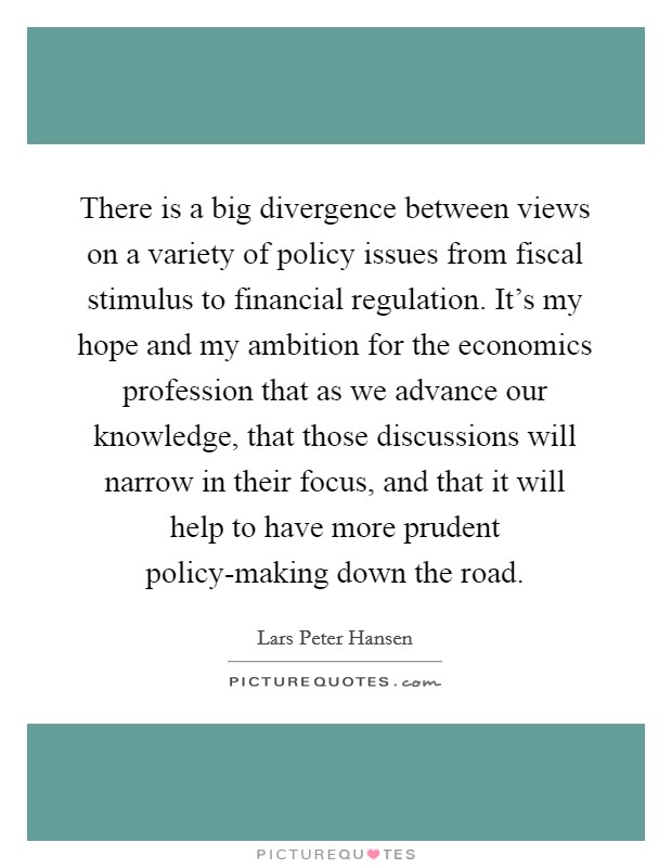 There is a big divergence between views on a variety of policy issues from fiscal stimulus to financial regulation. It's my hope and my ambition for the economics profession that as we advance our knowledge, that those discussions will narrow in their focus, and that it will help to have more prudent policy-making down the road. Picture Quote #1