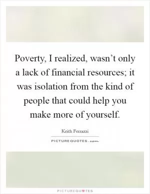 Poverty, I realized, wasn’t only a lack of financial resources; it was isolation from the kind of people that could help you make more of yourself Picture Quote #1