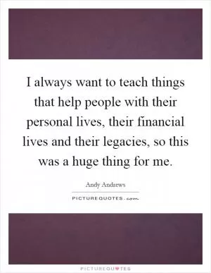 I always want to teach things that help people with their personal lives, their financial lives and their legacies, so this was a huge thing for me Picture Quote #1