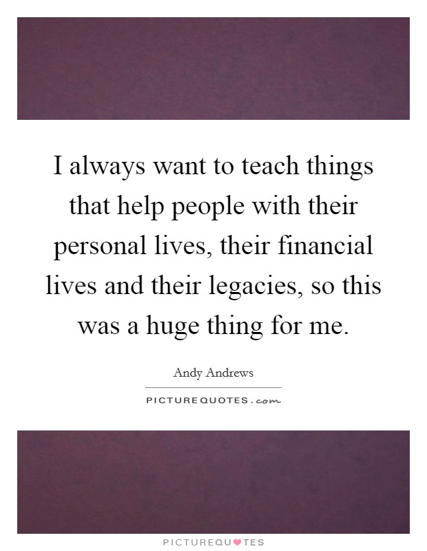 I always want to teach things that help people with their personal lives, their financial lives and their legacies, so this was a huge thing for me. Picture Quote #1