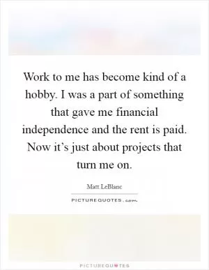 Work to me has become kind of a hobby. I was a part of something that gave me financial independence and the rent is paid. Now it’s just about projects that turn me on Picture Quote #1