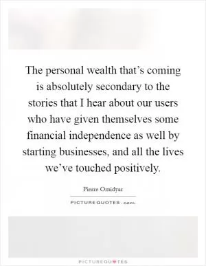The personal wealth that’s coming is absolutely secondary to the stories that I hear about our users who have given themselves some financial independence as well by starting businesses, and all the lives we’ve touched positively Picture Quote #1