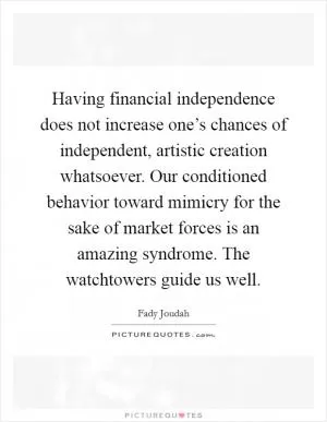 Having financial independence does not increase one’s chances of independent, artistic creation whatsoever. Our conditioned behavior toward mimicry for the sake of market forces is an amazing syndrome. The watchtowers guide us well Picture Quote #1