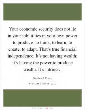 Your economic security does not lie in your job; it lies in your own power to produce- to think, to learn, to create, to adapt. That’s true financial independence. It’s not having wealth; it’s having the power to produce wealth. It’s intrinsic Picture Quote #1