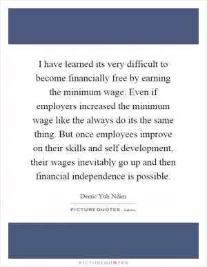 I have learned its very difficult to become financially free by earning the minimum wage. Even if employers increased the minimum wage like the always do its the same thing. But once employees improve on their skills and self development, their wages inevitably go up and then financial independence is possible Picture Quote #1