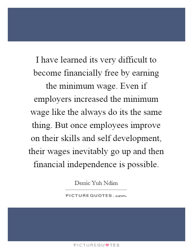 I have learned its very difficult to become financially free by earning the minimum wage. Even if employers increased the minimum wage like the always do its the same thing. But once employees improve on their skills and self development, their wages inevitably go up and then financial independence is possible. Picture Quote #1