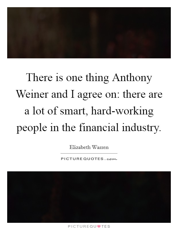 There is one thing Anthony Weiner and I agree on: there are a lot of smart, hard-working people in the financial industry. Picture Quote #1