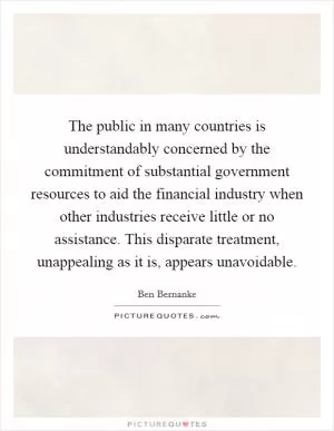 The public in many countries is understandably concerned by the commitment of substantial government resources to aid the financial industry when other industries receive little or no assistance. This disparate treatment, unappealing as it is, appears unavoidable Picture Quote #1
