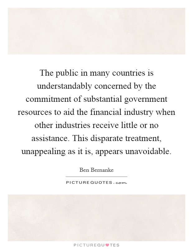 The public in many countries is understandably concerned by the commitment of substantial government resources to aid the financial industry when other industries receive little or no assistance. This disparate treatment, unappealing as it is, appears unavoidable. Picture Quote #1