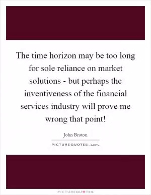 The time horizon may be too long for sole reliance on market solutions - but perhaps the inventiveness of the financial services industry will prove me wrong that point! Picture Quote #1