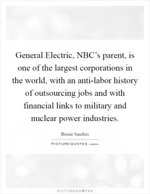 General Electric, NBC’s parent, is one of the largest corporations in the world, with an anti-labor history of outsourcing jobs and with financial links to military and nuclear power industries Picture Quote #1