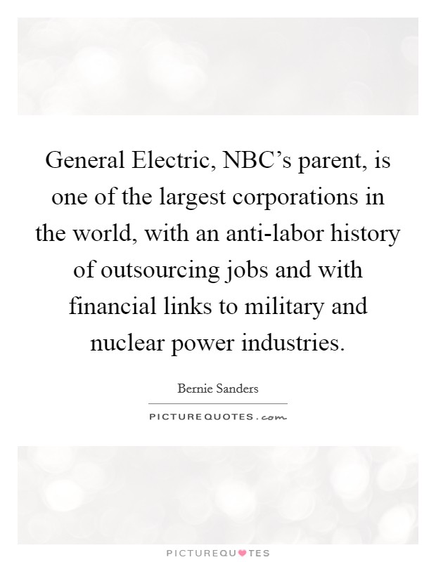 General Electric, NBC's parent, is one of the largest corporations in the world, with an anti-labor history of outsourcing jobs and with financial links to military and nuclear power industries. Picture Quote #1