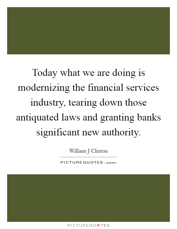 Today what we are doing is modernizing the financial services industry, tearing down those antiquated laws and granting banks significant new authority. Picture Quote #1