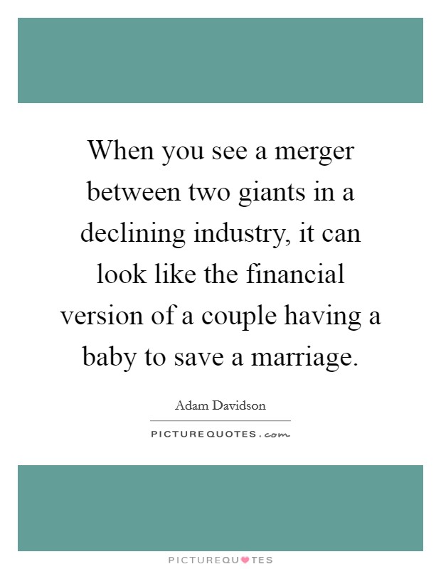 When you see a merger between two giants in a declining industry, it can look like the financial version of a couple having a baby to save a marriage. Picture Quote #1