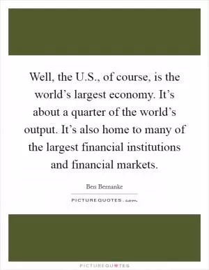 Well, the U.S., of course, is the world’s largest economy. It’s about a quarter of the world’s output. It’s also home to many of the largest financial institutions and financial markets Picture Quote #1