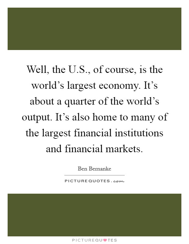 Well, the U.S., of course, is the world's largest economy. It's about a quarter of the world's output. It's also home to many of the largest financial institutions and financial markets. Picture Quote #1