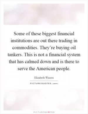 Some of these biggest financial institutions are out there trading in commodities. They’re buying oil tankers. This is not a financial system that has calmed down and is there to serve the American people Picture Quote #1