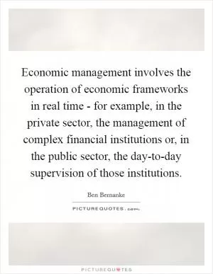 Economic management involves the operation of economic frameworks in real time - for example, in the private sector, the management of complex financial institutions or, in the public sector, the day-to-day supervision of those institutions Picture Quote #1