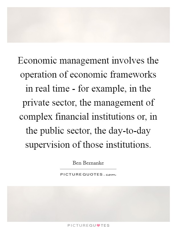 Economic management involves the operation of economic frameworks in real time - for example, in the private sector, the management of complex financial institutions or, in the public sector, the day-to-day supervision of those institutions. Picture Quote #1