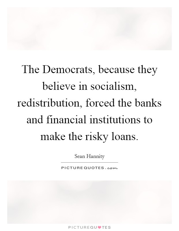 The Democrats, because they believe in socialism, redistribution, forced the banks and financial institutions to make the risky loans. Picture Quote #1